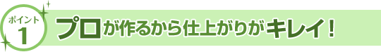 プロが作るから仕上がりがキレイ！